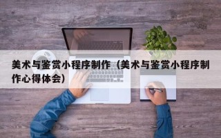 吕梁美术与鉴赏小程序制作（美术与鉴赏小程序制作心得体会）