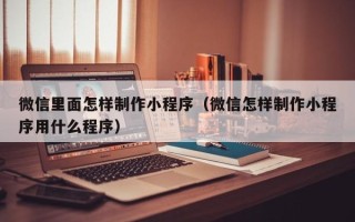 吕梁微信里面怎样制作小程序（微信怎样制作小程序用什么程序）