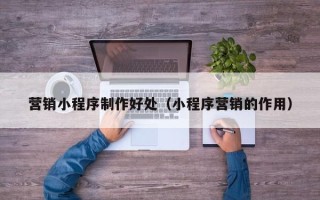 吕梁营销小程序制作好处（小程序营销的作用）