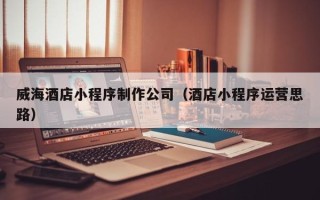 吕梁威海酒店小程序制作公司（酒店小程序运营思路）